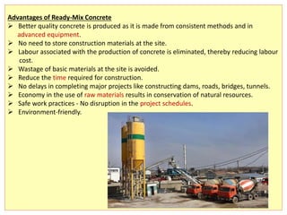 Advantages of Ready-Mix Concrete
 Better quality concrete is produced as it is made from consistent methods and in
advanced equipment.
 No need to store construction materials at the site.
 Labour associated with the production of concrete is eliminated, thereby reducing labour
cost.
 Wastage of basic materials at the site is avoided.
 Reduce the time required for construction.
 No delays in completing major projects like constructing dams, roads, bridges, tunnels.
 Economy in the use of raw materials results in conservation of natural resources.
 Safe work practices - No disruption in the project schedules.
 Environment-friendly.
 