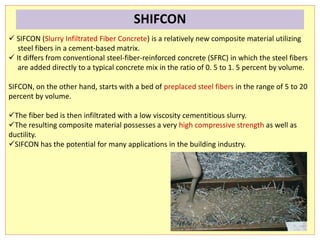  SIFCON (Slurry Infiltrated Fiber Concrete) is a relatively new composite material utilizing
steel fibers in a cement-based matrix.
 It differs from conventional steel-fiber-reinforced concrete (SFRC) in which the steel fibers
are added directly to a typical concrete mix in the ratio of 0. 5 to 1. 5 percent by volume.
SIFCON, on the other hand, starts with a bed of preplaced steel fibers in the range of 5 to 20
percent by volume.
The fiber bed is then infiltrated with a low viscosity cementitious slurry.
The resulting composite material possesses a very high compressive strength as well as
ductility.
SIFCON has the potential for many applications in the building industry.
SHIFCON
 
