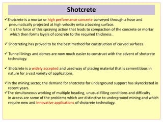 Shotcrete is a mortar or high performance concrete conveyed through a hose and
pneumatically projected at high velocity onto a backing surface.
 It is the force of this spraying action that leads to compaction of the concrete or mortar
which then forms layers of concrete to the required thickness .
 Shotcreting has proved to be the best method for construction of curved surfaces.
 Tunnel linings and domes are now much easier to construct with the advent of shotcrete
technology.
 Shotcrete is a widely accepted and used way of placing material that is cementitious in
nature for a vast variety of applications.
In the mining sector, the demand for shotcrete for underground support has skyrocketed in
recent years.
The simultaneous working of multiple heading, unusual filling conditions and difficulty
in access are some of the problems which are distinctive to underground mining and which
require new and innovative applications of shotcrete technology.
Shotcrete
 