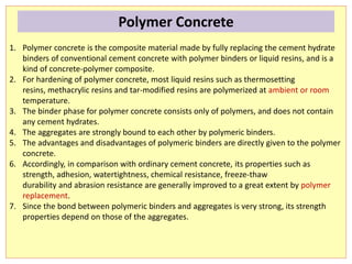 1. Polymer concrete is the composite material made by fully replacing the cement hydrate
binders of conventional cement concrete with polymer binders or liquid resins, and is a
kind of concrete-polymer composite.
2. For hardening of polymer concrete, most liquid resins such as thermosetting
resins, methacrylic resins and tar-modified resins are polymerized at ambient or room
temperature.
3. The binder phase for polymer concrete consists only of polymers, and does not contain
any cement hydrates.
4. The aggregates are strongly bound to each other by polymeric binders.
5. The advantages and disadvantages of polymeric binders are directly given to the polymer
concrete.
6. Accordingly, in comparison with ordinary cement concrete, its properties such as
strength, adhesion, watertightness, chemical resistance, freeze-thaw
durability and abrasion resistance are generally improved to a great extent by polymer
replacement.
7. Since the bond between polymeric binders and aggregates is very strong, its strength
properties depend on those of the aggregates.
Polymer Concrete
 