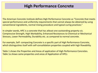 The American Concrete Institute defines High Performance Concrete as “Concrete that meets
special performance and uniformity requirements that cannot always be obtained by using
conventional ingredients, normal mixing procedure and typical curing practices.”
In simpler words, HPC is a concrete that has atleast one outstanding property viz.
Compressive Strength, High Workability, Enhanced Resistances to Chemical or Mechanical
Stresses, Lower Permeability, Durability etc. as compared to normal concrete.
For example, Self- compacting Concrete is a specific part of High Performance Concrete,
which distinguishes itself with self-consolidation properties coupled with high flowability.
Table 1 shows the Properties and Areas of application of High Performance Concretes.
Table 1a shows some properties and areas of Application of HPCs.
High Performance Concrete
 