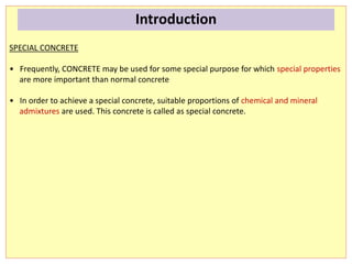 SPECIAL CONCRETE
• Frequently, CONCRETE may be used for some special purpose for which special properties
are more important than normal concrete
• In order to achieve a special concrete, suitable proportions of chemical and mineral
admixtures are used. This concrete is called as special concrete.
Introduction
 