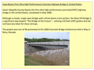 Iowa Boasts First Ultra-High Performance Concrete Highway Bridge in United States
Iowa’s Wapello County boasts the first ultra-high performance concrete(UHPC) highway
bridge in the United States, completed in May 2006.
Although a simple, single-span bridge with a three-beam cross section, the Mars Hill Bridge is
a significant step toward “The Bridge of the Future” – utilizing 110-feet UHPC girders that do
not have any rebar for shear stirrups.
The project was one of 96 presented at the 2006 Concrete Bridge Conference held in May in
Reno, Nevada.
 