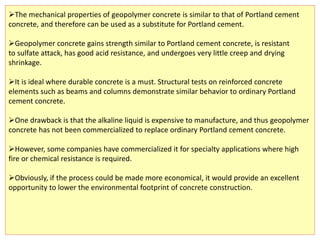 The mechanical properties of geopolymer concrete is similar to that of Portland cement
concrete, and therefore can be used as a substitute for Portland cement.
Geopolymer concrete gains strength similar to Portland cement concrete, is resistant
to sulfate attack, has good acid resistance, and undergoes very little creep and drying
shrinkage.
It is ideal where durable concrete is a must. Structural tests on reinforced concrete
elements such as beams and columns demonstrate similar behavior to ordinary Portland
cement concrete.
One drawback is that the alkaline liquid is expensive to manufacture, and thus geopolymer
concrete has not been commercialized to replace ordinary Portland cement concrete.
However, some companies have commercialized it for specialty applications where high
fire or chemical resistance is required.
Obviously, if the process could be made more economical, it would provide an excellent
opportunity to lower the environmental footprint of concrete construction.
 