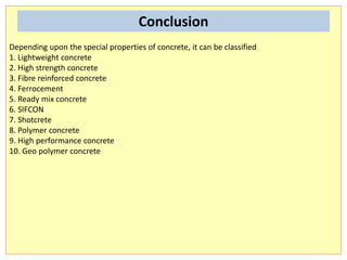 Depending upon the special properties of concrete, it can be classified
1. Lightweight concrete
2. High strength concrete
3. Fibre reinforced concrete
4. Ferrocement
5. Ready mix concrete
6. SIFCON
7. Shotcrete
8. Polymer concrete
9. High performance concrete
10. Geo polymer concrete
Conclusion
 