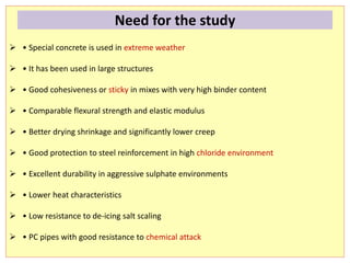  • Special concrete is used in extreme weather
 • It has been used in large structures
 • Good cohesiveness or sticky in mixes with very high binder content
 • Comparable flexural strength and elastic modulus
 • Better drying shrinkage and significantly lower creep
 • Good protection to steel reinforcement in high chloride environment
 • Excellent durability in aggressive sulphate environments
 • Lower heat characteristics
 • Low resistance to de-icing salt scaling
 • PC pipes with good resistance to chemical attack
Need for the study
 