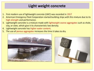 1. First modern use of lightweight concrete (LWC) was recorded in 1917
2. American Emergency Fleet Corporation started building ships with this mixture due to its
high strength and performance.
3. Lightweight concrete is a mixture made with lightweight coarse aggregates such as shale,
clay, or slate, which give it its characteristic low density.
4. Lightweight concrete has higher water content.
5. The use of porous aggregates increases the time it takes to dry.
Light weight concrete
 
