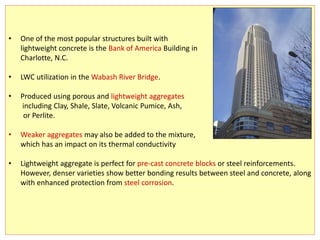 • One of the most popular structures built with
lightweight concrete is the Bank of America Building in
Charlotte, N.C.
• LWC utilization in the Wabash River Bridge.
• Produced using porous and lightweight aggregates
including Clay, Shale, Slate, Volcanic Pumice, Ash,
or Perlite.
• Weaker aggregates may also be added to the mixture,
which has an impact on its thermal conductivity
• Lightweight aggregate is perfect for pre-cast concrete blocks or steel reinforcements.
However, denser varieties show better bonding results between steel and concrete, along
with enhanced protection from steel corrosion.
 