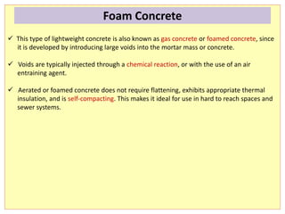  This type of lightweight concrete is also known as gas concrete or foamed concrete, since
it is developed by introducing large voids into the mortar mass or concrete.
 Voids are typically injected through a chemical reaction, or with the use of an air
entraining agent.
 Aerated or foamed concrete does not require flattening, exhibits appropriate thermal
insulation, and is self-compacting. This makes it ideal for use in hard to reach spaces and
sewer systems.
Foam Concrete
 