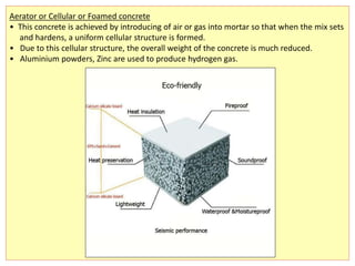 Aerator or Cellular or Foamed concrete
• This concrete is achieved by introducing of air or gas into mortar so that when the mix sets
and hardens, a uniform cellular structure is formed.
• Due to this cellular structure, the overall weight of the concrete is much reduced.
• Aluminium powders, Zinc are used to produce hydrogen gas.
 