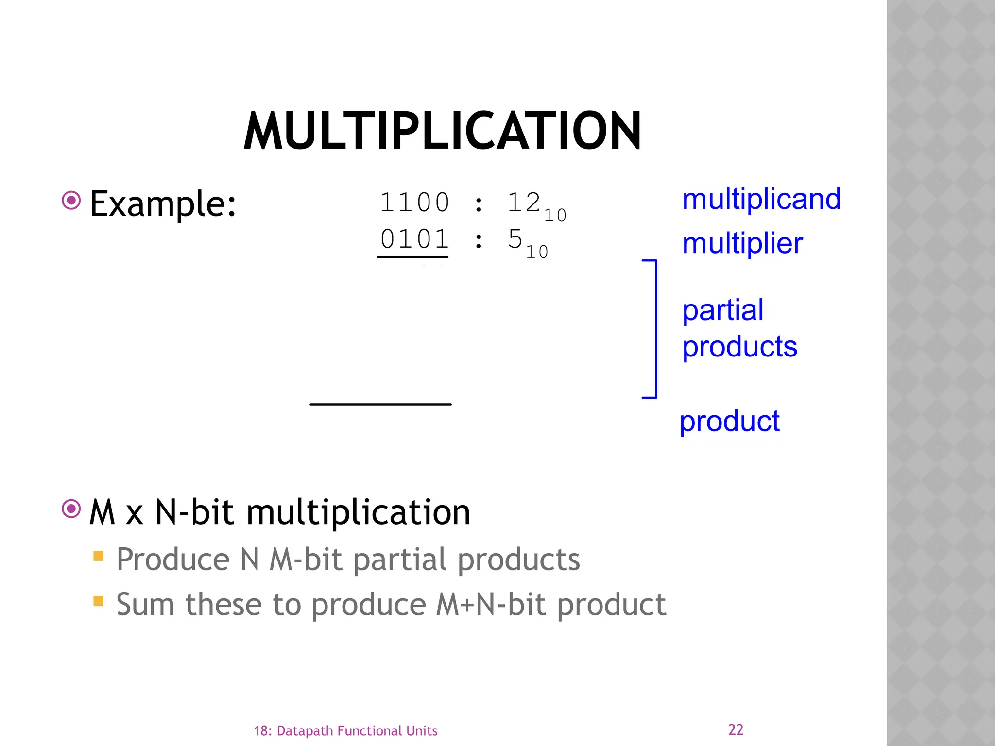 22
18: Datapath Functional Units
MULTIPLICATION
 Example:
 M x N-bit multiplication
 Produce N M-bit partial products
 Sum these to produce M+N-bit product
1100 : 1210
0101 : 510
1100
0000
1100
0000
00111100 : 6010
multiplier
multiplicand
partial
products
product
 