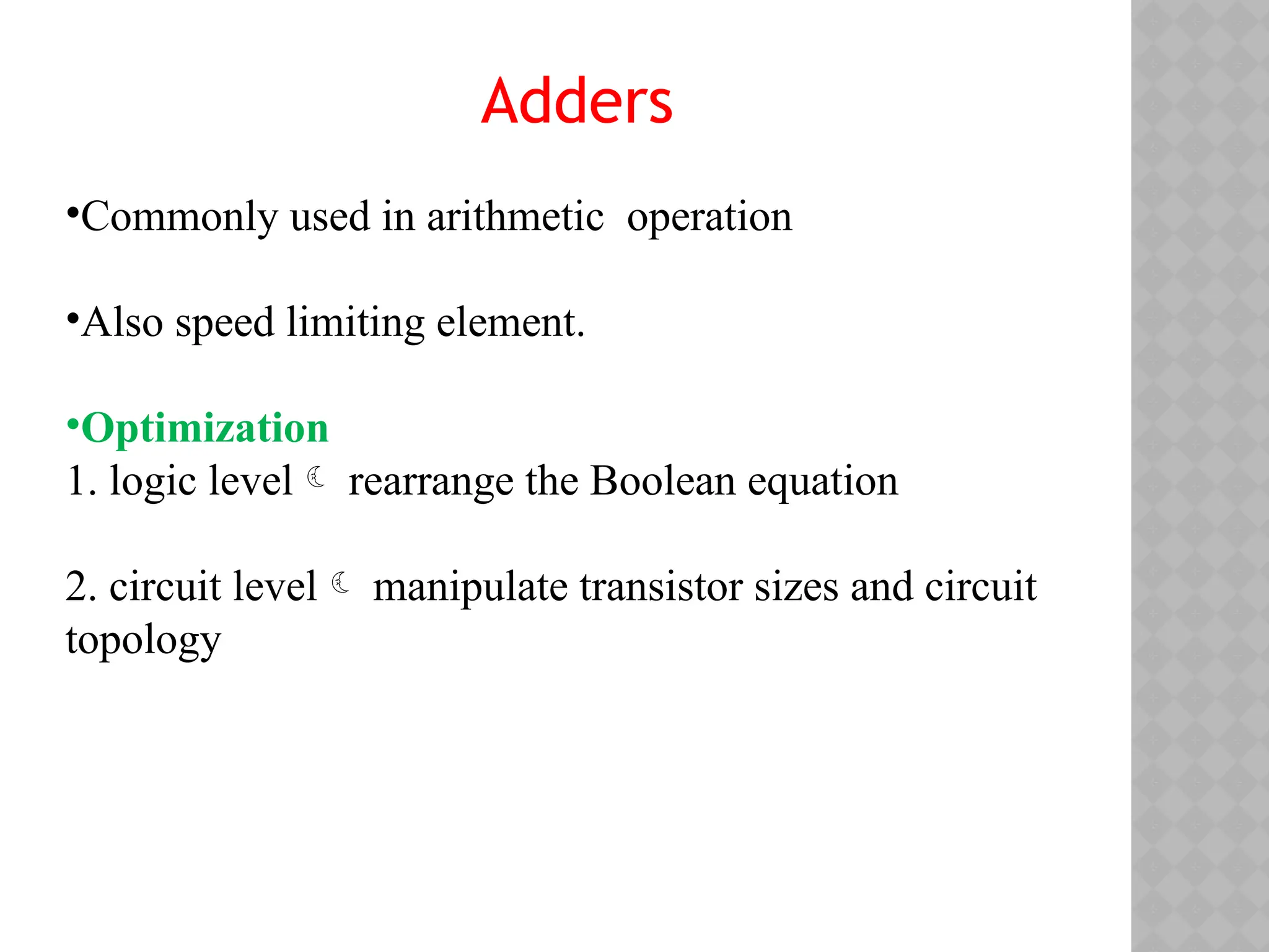 Adders
•Commonly used in arithmetic operation
•Also speed limiting element.
•Optimization
1. logic level rearrange the Boolean equation
2. circuit level manipulate transistor sizes and circuit
topology
 