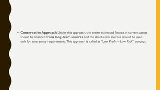 • Conservative Approach Under this approach, the entire estimated finance in current assets
should be financed from long-term sources and the short-term sources should be used
only for emergency requirements.This approach is called as “Low Profit – Low Risk” concept.
 