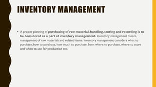 INVENTORY MANAGEMENT
• A proper planning of purchasing of raw material, handling, storing and recording is to
be considered as a part of inventory management. Inventory management means,
management of raw materials and related items. Inventory management considers what to
purchase, how to purchase, how much to purchase, from where to purchase, where to store
and when to use for production etc.
 