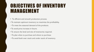 OBJECTIVES OF INVENTORY
MANAGEMENT
• To efficient and smooth production process.
•To maintain optimum inventory to maximize the profitability.
•To meet the seasonal demand of the products.
•To avoid price increase in future.
•To ensure the level and site of inventories required.
•To plan when to purchase and where to purchase
•To avoid both over stock and under stock of inventory.
 