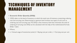 TECHNIQUES OF INVENTORY
MANAGEMENT
• Economic Order Quantity (EOQ)
• EOQ refers to the level of inventory at which the total cost of inventory comprising ordering
cost and carrying cost. Determining an optimum level involves two types of cost such as
ordering cost and carrying cost.The EOQ is that inventory level that minimizes the total of
ordering of carrying cost. EOQ can be calculated with the help of the mathematical formula:
EOQ = 2ab/c
• Where,
• a = Annual usage of inventories (units) b = Buying cost per order c = Carrying cost per unit
 