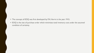 • The concept of EOQ was first developed by F.N. Harris in the year 1915.
• EOQ is the size of purchase order which minimizes total inventory cost under the assumed
condition of certainty.
 