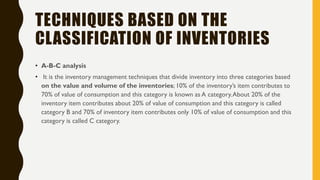 TECHNIQUES BASED ON THE
CLASSIFICATION OF INVENTORIES
• A-B-C analysis
• It is the inventory management techniques that divide inventory into three categories based
on the value and volume of the inventories; 10% of the inventory‟s item contributes to
70% of value of consumption and this category is known as A category.About 20% of the
inventory item contributes about 20% of value of consumption and this category is called
category B and 70% of inventory item contributes only 10% of value of consumption and this
category is called C category.
 