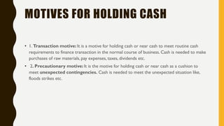 MOTIVES FOR HOLDING CASH
• 1. Transaction motive: It is a motive for holding cash or near cash to meet routine cash
requirements to finance transaction in the normal course of business. Cash is needed to make
purchases of raw materials, pay expenses, taxes, dividends etc.
• 2. Precautionary motive: It is the motive for holding cash or near cash as a cushion to
meet unexpected contingencies. Cash is needed to meet the unexpected situation like,
floods strikes etc.
 