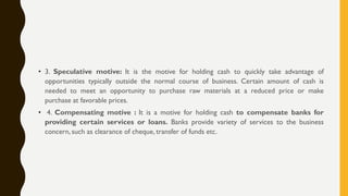 • 3. Speculative motive: It is the motive for holding cash to quickly take advantage of
opportunities typically outside the normal course of business. Certain amount of cash is
needed to meet an opportunity to purchase raw materials at a reduced price or make
purchase at favorable prices.
• 4. Compensating motive : It is a motive for holding cash to compensate banks for
providing certain services or loans. Banks provide variety of services to the business
concern, such as clearance of cheque, transfer of funds etc.
 