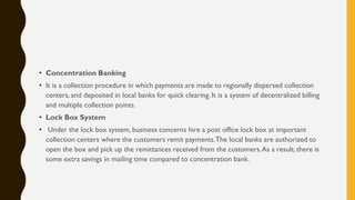 • Concentration Banking
• It is a collection procedure in which payments are made to regionally dispersed collection
centers, and deposited in local banks for quick clearing. It is a system of decentralized billing
and multiple collection points.
• Lock Box System
• Under the lock box system, business concerns hire a post office lock box at important
collection centers where the customers remit payments.The local banks are authorized to
open the box and pick up the remittances received from the customers.As a result, there is
some extra savings in mailing time compared to concentration bank.
 