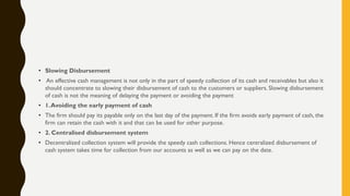 • Slowing Disbursement
• An effective cash management is not only in the part of speedy collection of its cash and receivables but also it
should concentrate to slowing their disbursement of cash to the customers or suppliers. Slowing disbursement
of cash is not the meaning of delaying the payment or avoiding the payment
• 1.Avoiding the early payment of cash
• The firm should pay its payable only on the last day of the payment. If the firm avoids early payment of cash, the
firm can retain the cash with it and that can be used for other purpose.
• 2. Centralised disbursement system
• Decentralized collection system will provide the speedy cash collections. Hence centralized disbursement of
cash system takes time for collection from our accounts as well as we can pay on the date.
 