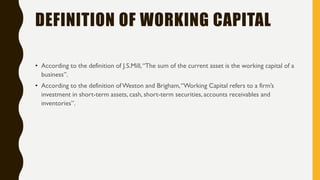 DEFINITION OF WORKING CAPITAL
• According to the definition of J.S.Mill,“The sum of the current asset is the working capital of a
business”.
• According to the definition of Weston and Brigham,“Working Capital refers to a firm‟s
investment in short-term assets, cash, short-term securities, accounts receivables and
inventories”.
 