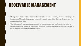 RECEIVABLE MANAGEMENT
• Management of account receivable is defined as the process of making decision resulting to the
investment of funds in these assets which will result in maximizing the overall return on the
investment of the firm.
• The objective of receivable management is to promote sales and profit until that point is
reached where the return on investment in further funding receivables is less than the cost of
funds raised to finance that additional credit.
 