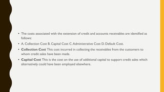 • The costs associated with the extension of credit and accounts receivables are identified as
follows:
• A. Collection Cost B. Capital Cost C.Administrative Cost D. Default Cost.
• Collection Cost This cost incurred in collecting the receivables from the customers to
whom credit sales have been made.
• Capital Cost This is the cost on the use of additional capital to support credit sales which
alternatively could have been employed elsewhere.
 