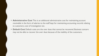• Administrative Cost This is an additional administrative cost for maintaining account
receivable in the form of salaries to the staff kept for maintaining accounting records relating
to customers, cost of investigation etc.
• Default Cost Default costs are the over dues that cannot be recovered. Business concern
may not be able to recover the over dues because of the inability of the customers.
 
