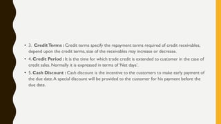 • 3. CreditTerms : Credit terms specify the repayment terms required of credit receivables,
depend upon the credit terms, size of the receivables may increase or decrease.
• 4. Credit Period : It is the time for which trade credit is extended to customer in the case of
credit sales. Normally it is expressed in terms of „Net days‟.
• 5. Cash Discount : Cash discount is the incentive to the customers to make early payment of
the due date.A special discount will be provided to the customer for his payment before the
due date.
 