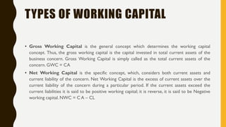 TYPES OF WORKING CAPITAL
• Gross Working Capital is the general concept which determines the working capital
concept. Thus, the gross working capital is the capital invested in total current assets of the
business concern. Gross Working Capital is simply called as the total current assets of the
concern. GWC = CA
• Net Working Capital is the specific concept, which, considers both current assets and
current liability of the concern. Net Working Capital is the excess of current assets over the
current liability of the concern during a particular period. If the current assets exceed the
current liabilities it is said to be positive working capital; it is reverse, it is said to be Negative
working capital. NWC = C A – CL
 