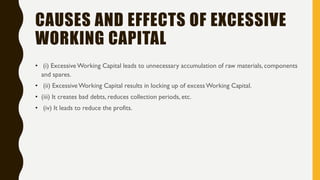CAUSES AND EFFECTS OF EXCESSIVE
WORKING CAPITAL
• (i) ExcessiveWorking Capital leads to unnecessary accumulation of raw materials, components
and spares.
• (ii) ExcessiveWorking Capital results in locking up of excessWorking Capital.
• (iii) It creates bad debts, reduces collection periods, etc.
• (iv) It leads to reduce the profits.
 