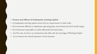 • Causes and effects of inadequate working capital
• (i) Inadequate working capital cannot buy its requirements in bulk order.
• (ii) It becomes difficult to implement operating plans and activate the firm‟s profit target.
• (iii) It becomes impossible to utilize efficiently the fixed assets.
• (iv) The rate of return on investments also falls with the shortage ofWorking Capital.
• (v) It reduces the overall operation of the business.
 