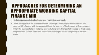 APPROACHES FOR DETERMINING AN
APPROPRIATE WORKING CAPITAL
FINANCE MIX
• Hedging Approach is also known as matching approach.
• Under this approach, the business concern can adopt a financial plan which matches the
expected life of assets with the expected life of the sources of funds raised to finance assets.
When the business follows matching approach, long-term finance shall be used to fixed assets
and permanent current assets and short-term financing to finance temporary or variable
assets.
 