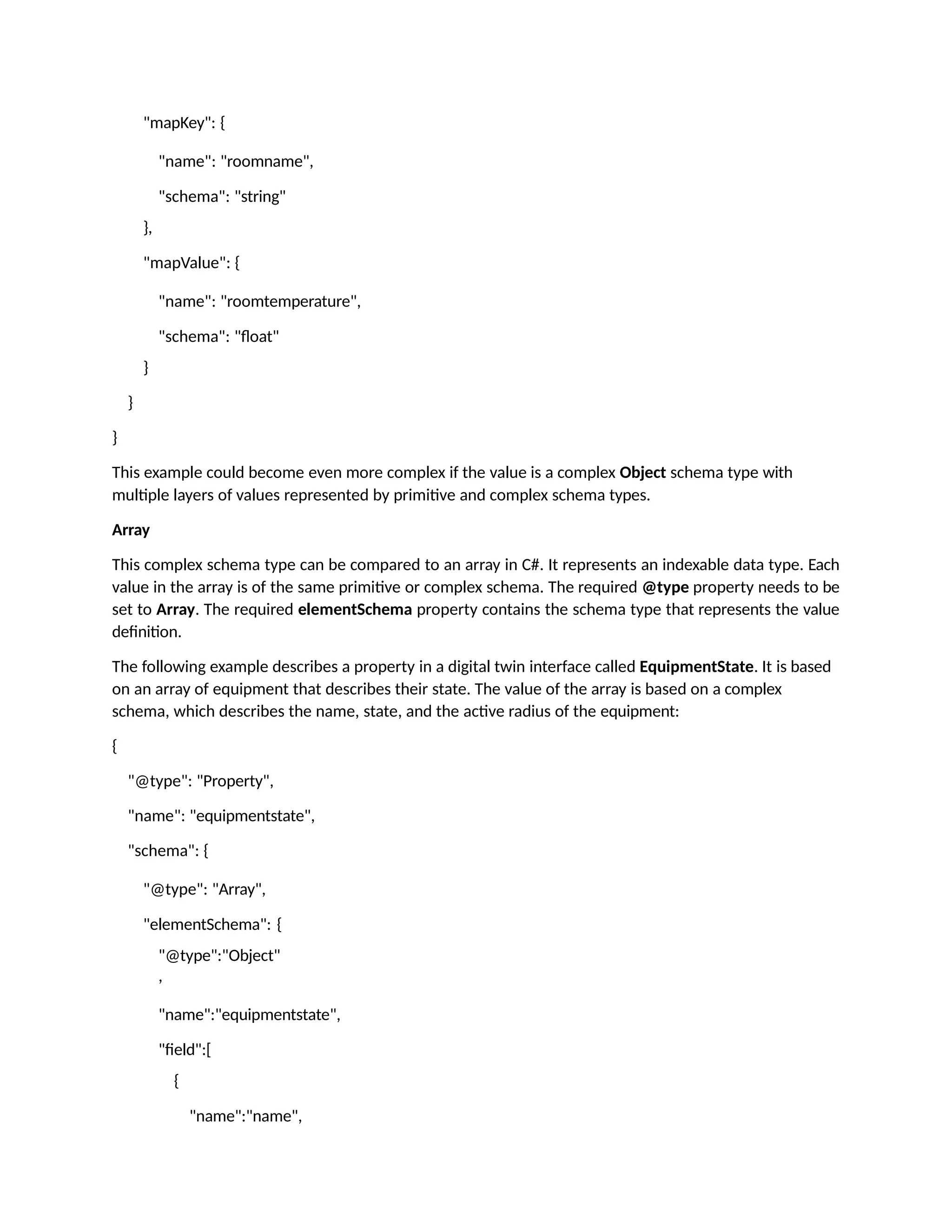 "mapKey": {
"name": "roomname",
"schema": "string"
},
"mapValue": {
"name": "roomtemperature",
"schema": "float"
}
}
}
This example could become even more complex if the value is a complex Object schema type with
multiple layers of values represented by primitive and complex schema types.
Array
This complex schema type can be compared to an array in C#. It represents an indexable data type. Each
value in the array is of the same primitive or complex schema. The required @type property needs to be
set to Array. The required elementSchema property contains the schema type that represents the value
definition.
The following example describes a property in a digital twin interface called EquipmentState. It is based
on an array of equipment that describes their state. The value of the array is based on a complex
schema, which describes the name, state, and the active radius of the equipment:
{
"@type": "Property",
"name": "equipmentstate",
"schema": {
"@type": "Array",
"elementSchema": {
"@type":"Object"
,
"name":"equipmentstate",
"field":[
{
"name":"name",
 