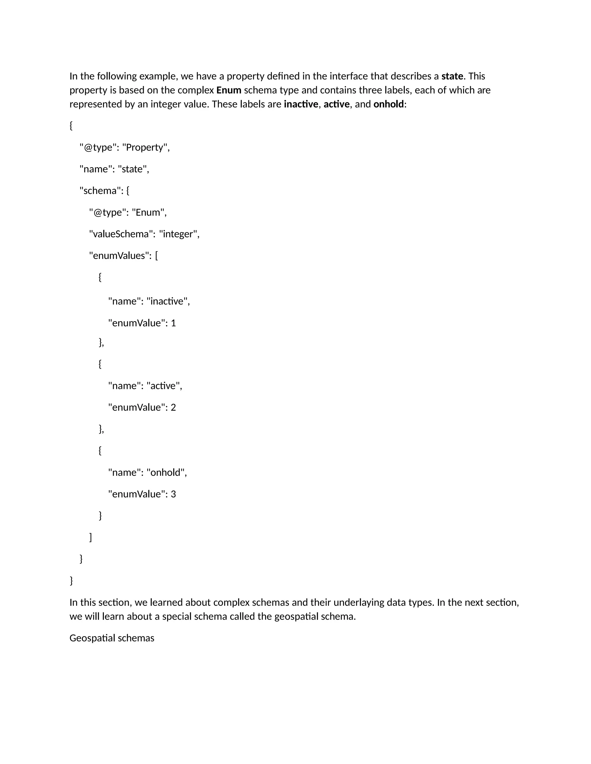 In the following example, we have a property defined in the interface that describes a state. This
property is based on the complex Enum schema type and contains three labels, each of which are
represented by an integer value. These labels are inactive, active, and onhold:
{
"@type": "Property",
"name": "state",
"schema": {
"@type": "Enum",
"valueSchema": "integer",
"enumValues": [
{
"name": "inactive",
"enumValue": 1
},
{
"name": "active",
"enumValue": 2
},
{
"name": "onhold",
"enumValue": 3
}
]
}
}
In this section, we learned about complex schemas and their underlaying data types. In the next section,
we will learn about a special schema called the geospatial schema.
Geospatial schemas
 
