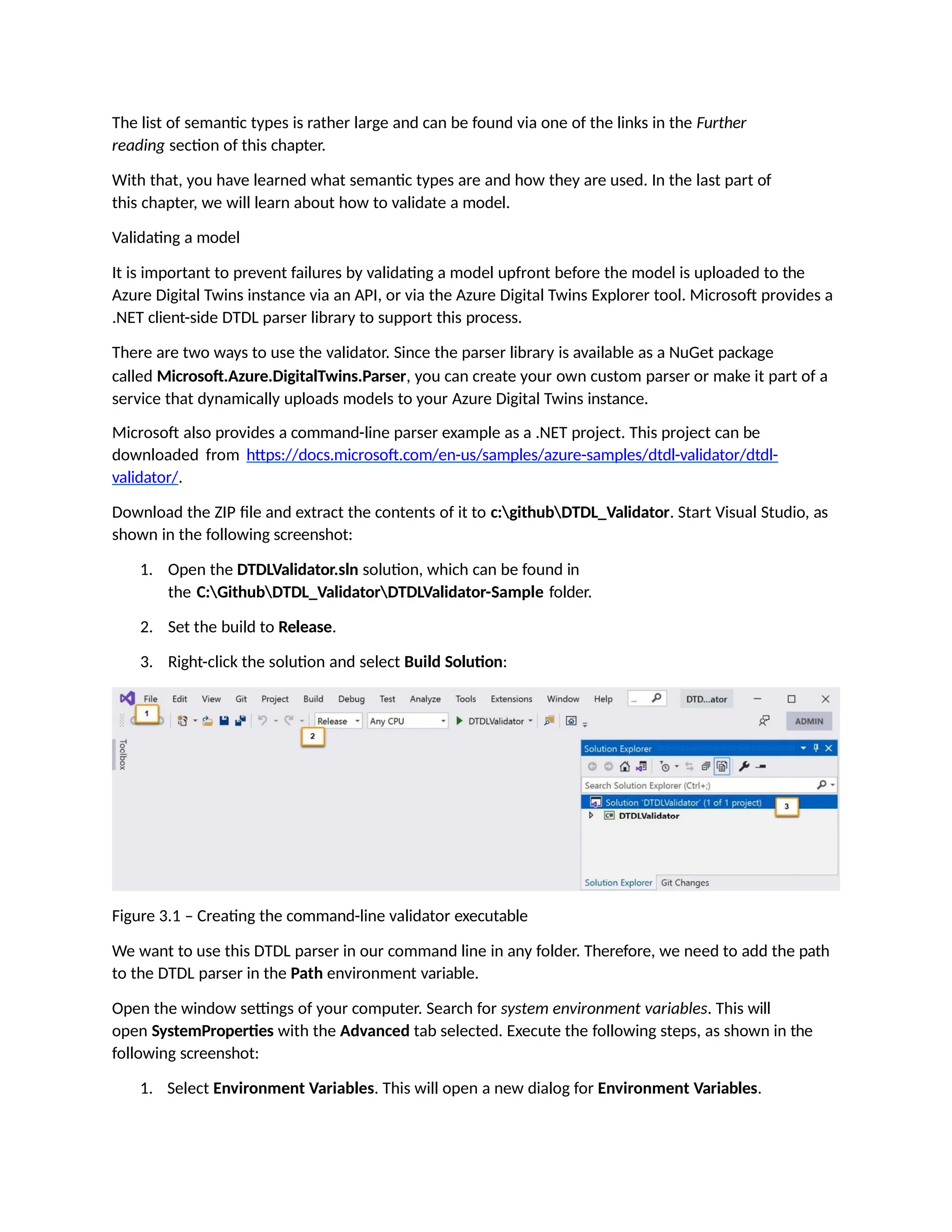 The list of semantic types is rather large and can be found via one of the links in the Further
reading section of this chapter.
With that, you have learned what semantic types are and how they are used. In the last part of
this chapter, we will learn about how to validate a model.
Validating a model
It is important to prevent failures by validating a model upfront before the model is uploaded to the
Azure Digital Twins instance via an API, or via the Azure Digital Twins Explorer tool. Microsoft provides a
.NET client-side DTDL parser library to support this process.
There are two ways to use the validator. Since the parser library is available as a NuGet package
called Microsoft.Azure.DigitalTwins.Parser, you can create your own custom parser or make it part of a
service that dynamically uploads models to your Azure Digital Twins instance.
Microsoft also provides a command-line parser example as a .NET project. This project can be
downloaded from https://docs.microsoft.com/en-us/samples/azure-samples/dtdl-validator/dtdl-
validator/.
Download the ZIP file and extract the contents of it to c:githubDTDL_Validator. Start Visual Studio, as
shown in the following screenshot:
1. Open the DTDLValidator.sln solution, which can be found in
the C:GithubDTDL_ValidatorDTDLValidator-Sample folder.
2. Set the build to Release.
3. Right-click the solution and select Build Solution:
Figure 3.1 – Creating the command-line validator executable
We want to use this DTDL parser in our command line in any folder. Therefore, we need to add the path
to the DTDL parser in the Path environment variable.
Open the window settings of your computer. Search for system environment variables. This will
open SystemProperties with the Advanced tab selected. Execute the following steps, as shown in the
following screenshot:
1. Select Environment Variables. This will open a new dialog for Environment Variables.
 