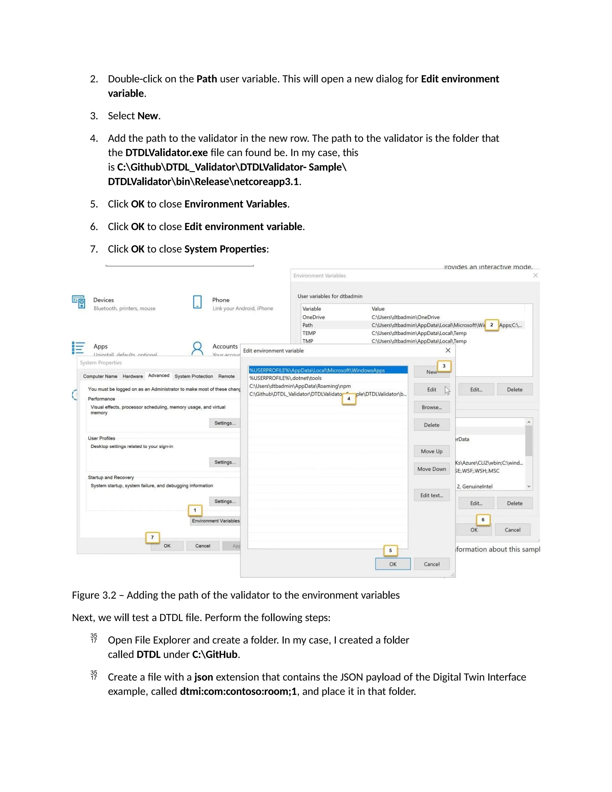 2. Double-click on the Path user variable. This will open a new dialog for Edit environment
variable.
3. Select New.
4. Add the path to the validator in the new row. The path to the validator is the folder that
the DTDLValidator.exe file can found be. In my case, this
is C:GithubDTDL_ValidatorDTDLValidator- Sample
DTDLValidatorbinReleasenetcoreapp3.1.
5. Click OK to close Environment Variables.
6. Click OK to close Edit environment variable.
7. Click OK to close System Properties:
Figure 3.2 – Adding the path of the validator to the environment variables
Next, we will test a DTDL file. Perform the following steps:
 Open File Explorer and create a folder. In my case, I created a folder
called DTDL under C:GitHub.
 Create a file with a json extension that contains the JSON payload of the Digital Twin Interface
example, called dtmi:com:contoso:room;1, and place it in that folder.
 