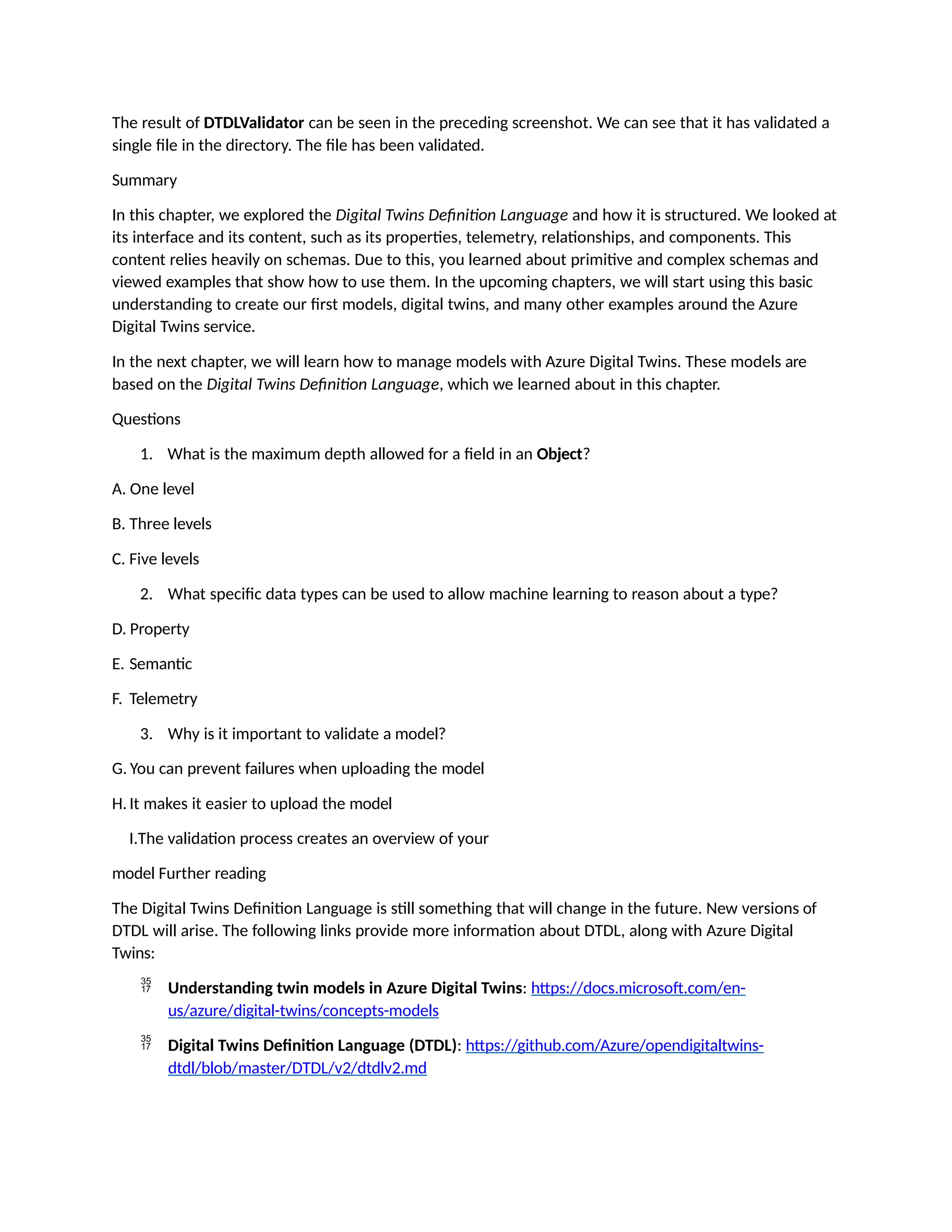 The result of DTDLValidator can be seen in the preceding screenshot. We can see that it has validated a
single file in the directory. The file has been validated.
Summary
In this chapter, we explored the Digital Twins Definition Language and how it is structured. We looked at
its interface and its content, such as its properties, telemetry, relationships, and components. This
content relies heavily on schemas. Due to this, you learned about primitive and complex schemas and
viewed examples that show how to use them. In the upcoming chapters, we will start using this basic
understanding to create our first models, digital twins, and many other examples around the Azure
Digital Twins service.
In the next chapter, we will learn how to manage models with Azure Digital Twins. These models are
based on the Digital Twins Definition Language, which we learned about in this chapter.
Questions
1. What is the maximum depth allowed for a field in an Object?
A. One level
B. Three levels
C. Five levels
2. What specific data types can be used to allow machine learning to reason about a type?
D. Property
E. Semantic
F. Telemetry
3. Why is it important to validate a model?
G. You can prevent failures when uploading the model
H.It makes it easier to upload the model
I.The validation process creates an overview of your
model Further reading
The Digital Twins Definition Language is still something that will change in the future. New versions of
DTDL will arise. The following links provide more information about DTDL, along with Azure Digital
Twins:
 Understanding twin models in Azure Digital Twins: https://docs.microsoft.com/en-
us/azure/digital-twins/concepts-models
 Digital Twins Definition Language (DTDL): https://github.com/Azure/opendigitaltwins-
dtdl/blob/master/DTDL/v2/dtdlv2.md
 