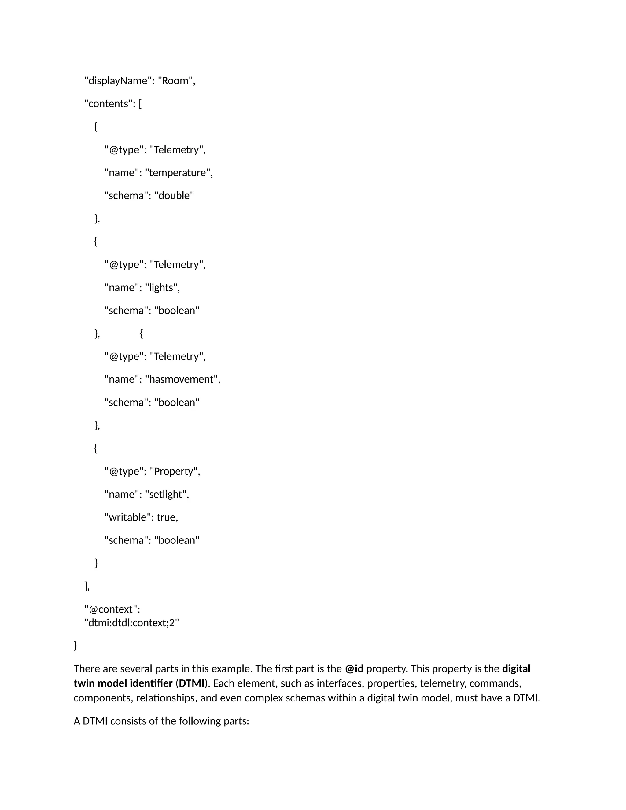 "displayName": "Room",
"contents": [
{
"@type": "Telemetry",
"name": "temperature",
"schema": "double"
},
{
"@type": "Telemetry",
"name": "lights",
"schema": "boolean"
}, {
"@type": "Telemetry",
"name": "hasmovement",
"schema": "boolean"
},
{
"@type": "Property",
"name": "setlight",
"writable": true,
"schema": "boolean"
}
],
"@context":
"dtmi:dtdl:context;2"
}
There are several parts in this example. The first part is the @id property. This property is the digital
twin model identifier (DTMI). Each element, such as interfaces, properties, telemetry, commands,
components, relationships, and even complex schemas within a digital twin model, must have a DTMI.
A DTMI consists of the following parts:
 