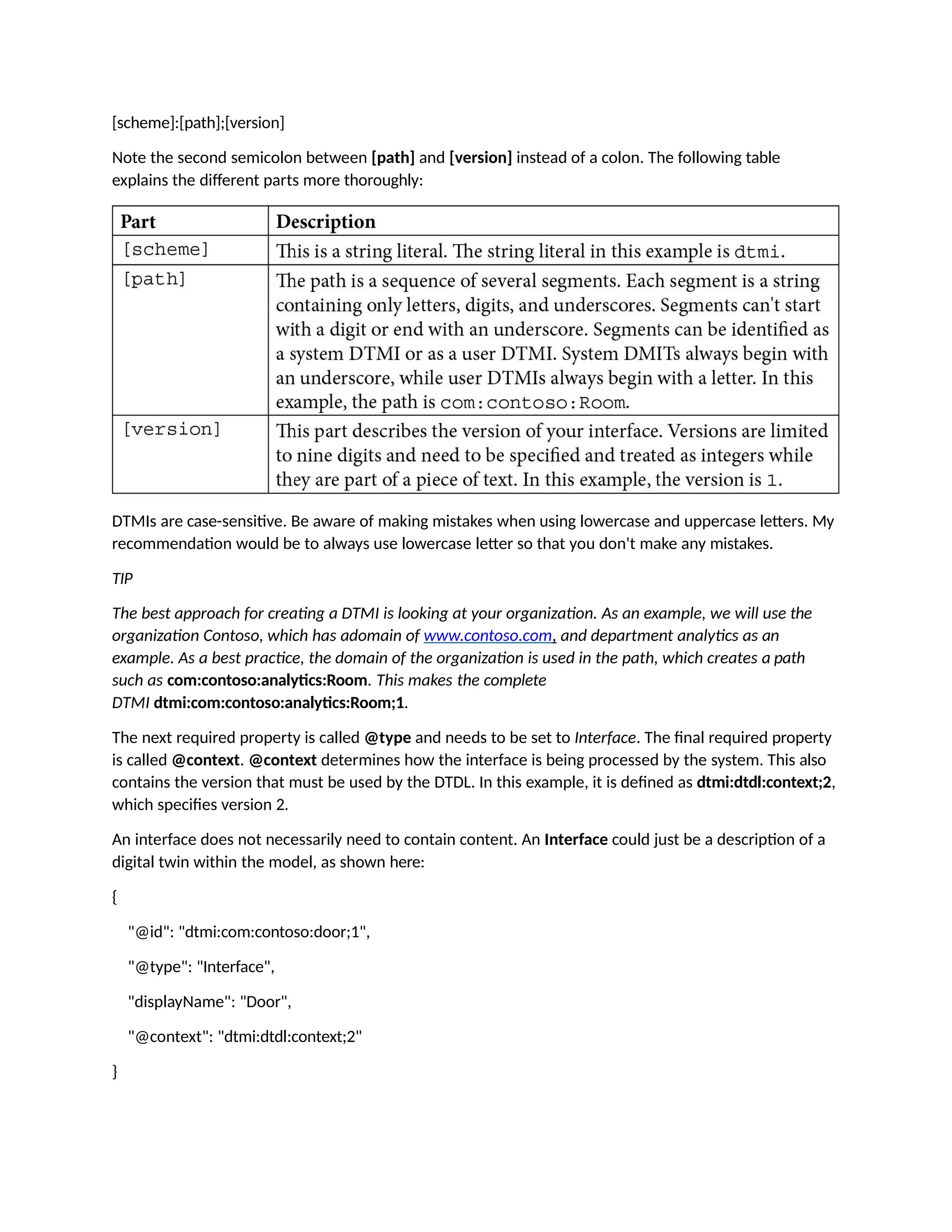 [scheme]:[path];[version]
Note the second semicolon between [path] and [version] instead of a colon. The following table
explains the different parts more thoroughly:
DTMIs are case-sensitive. Be aware of making mistakes when using lowercase and uppercase letters. My
recommendation would be to always use lowercase letter so that you don't make any mistakes.
TIP
The best approach for creating a DTMI is looking at your organization. As an example, we will use the
organization Contoso, which has adomain of www.contoso.com, and department analytics as an
example. As a best practice, the domain of the organization is used in the path, which creates a path
such as com:contoso:analytics:Room. This makes the complete
DTMI dtmi:com:contoso:analytics:Room;1.
The next required property is called @type and needs to be set to Interface. The final required property
is called @context. @context determines how the interface is being processed by the system. This also
contains the version that must be used by the DTDL. In this example, it is defined as dtmi:dtdl:context;2,
which specifies version 2.
An interface does not necessarily need to contain content. An Interface could just be a description of a
digital twin within the model, as shown here:
{
"@id": "dtmi:com:contoso:door;1",
"@type": "Interface",
"displayName": "Door",
"@context": "dtmi:dtdl:context;2"
}
 