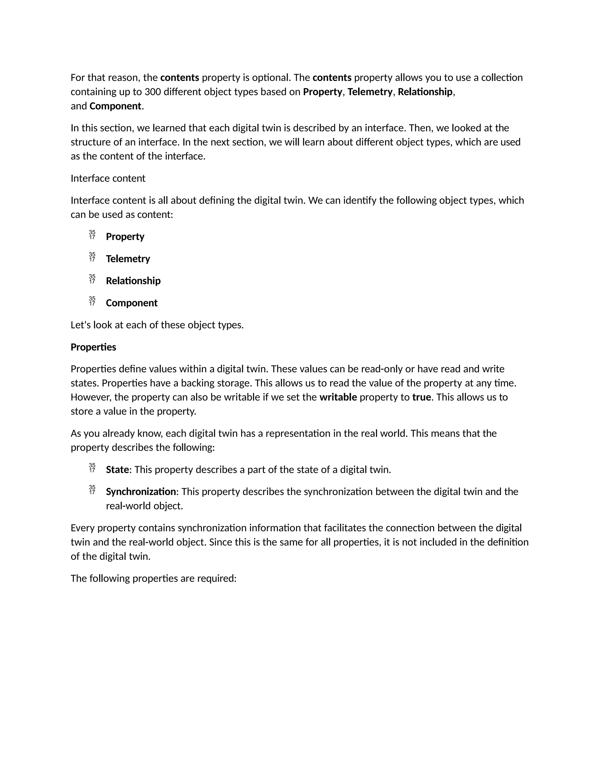 For that reason, the contents property is optional. The contents property allows you to use a collection
containing up to 300 different object types based on Property, Telemetry, Relationship,
and Component.
In this section, we learned that each digital twin is described by an interface. Then, we looked at the
structure of an interface. In the next section, we will learn about different object types, which are used
as the content of the interface.
Interface content
Interface content is all about defining the digital twin. We can identify the following object types, which
can be used as content:
 Property
 Telemetry
 Relationship
 Component
Let's look at each of these object types.
Properties
Properties define values within a digital twin. These values can be read-only or have read and write
states. Properties have a backing storage. This allows us to read the value of the property at any time.
However, the property can also be writable if we set the writable property to true. This allows us to
store a value in the property.
As you already know, each digital twin has a representation in the real world. This means that the
property describes the following:
 State: This property describes a part of the state of a digital twin.
 Synchronization: This property describes the synchronization between the digital twin and the
real-world object.
Every property contains synchronization information that facilitates the connection between the digital
twin and the real-world object. Since this is the same for all properties, it is not included in the definition
of the digital twin.
The following properties are required:
 