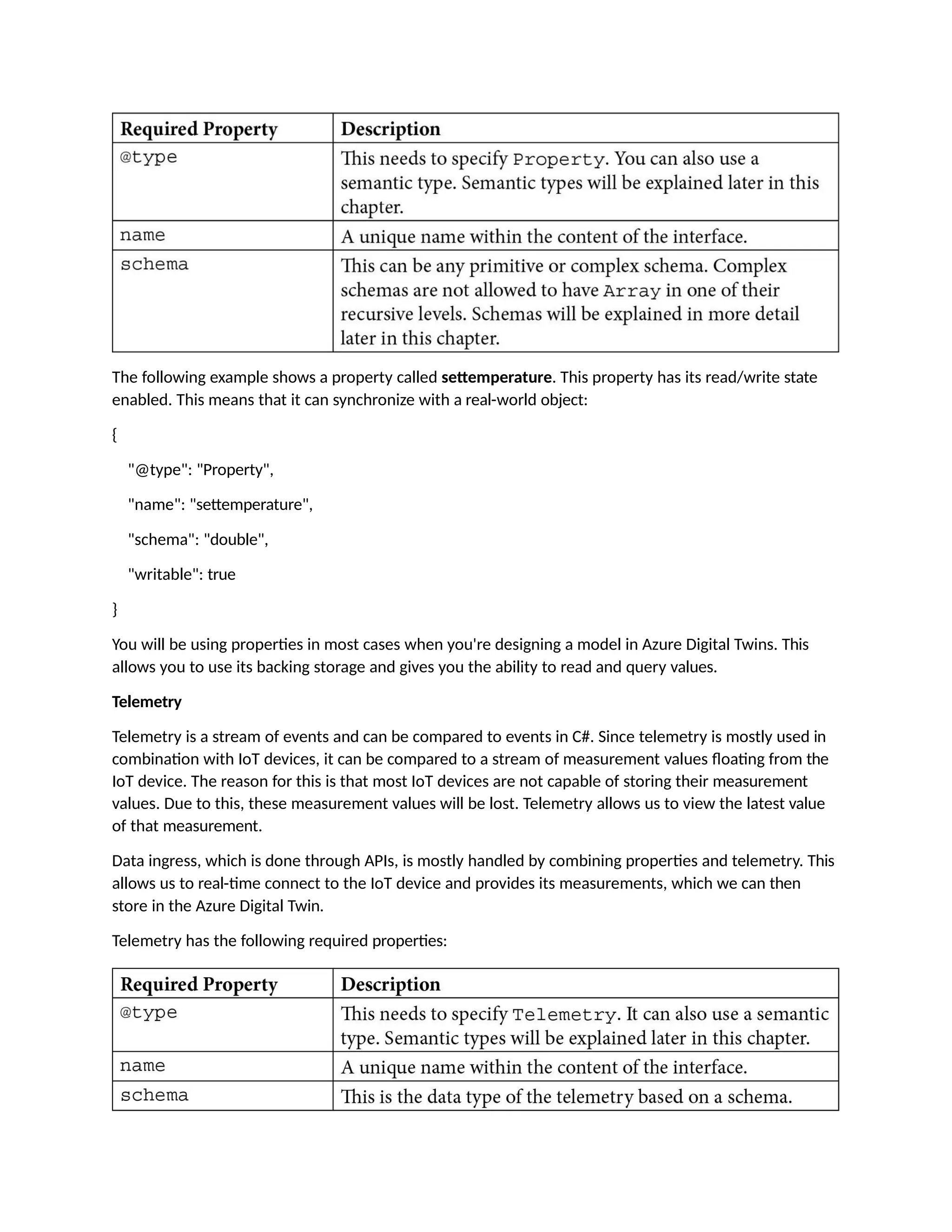 The following example shows a property called settemperature. This property has its read/write state
enabled. This means that it can synchronize with a real-world object:
{
"@type": "Property",
"name": "settemperature",
"schema": "double",
"writable": true
}
You will be using properties in most cases when you're designing a model in Azure Digital Twins. This
allows you to use its backing storage and gives you the ability to read and query values.
Telemetry
Telemetry is a stream of events and can be compared to events in C#. Since telemetry is mostly used in
combination with IoT devices, it can be compared to a stream of measurement values floating from the
IoT device. The reason for this is that most IoT devices are not capable of storing their measurement
values. Due to this, these measurement values will be lost. Telemetry allows us to view the latest value
of that measurement.
Data ingress, which is done through APIs, is mostly handled by combining properties and telemetry. This
allows us to real-time connect to the IoT device and provides its measurements, which we can then
store in the Azure Digital Twin.
Telemetry has the following required properties:
 