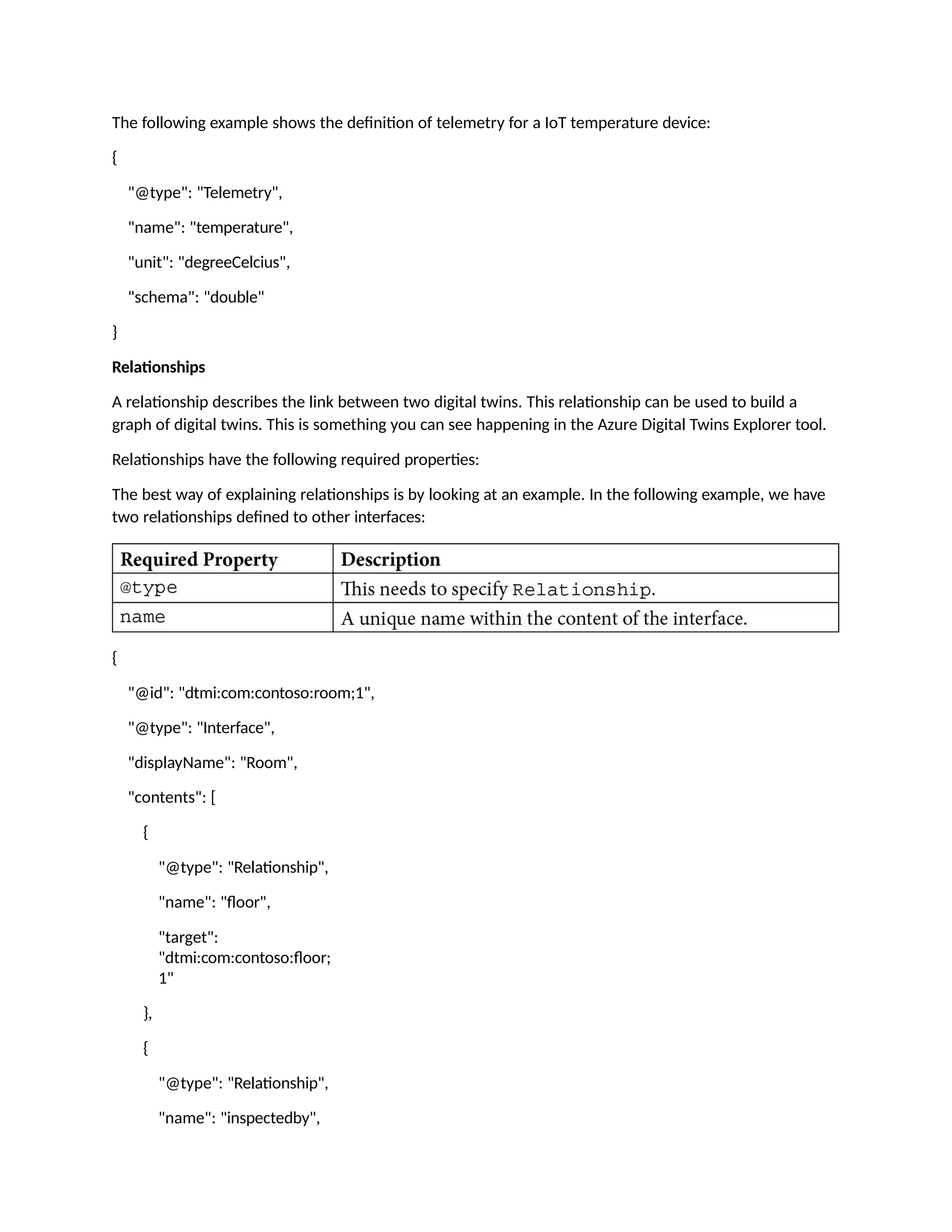 The following example shows the definition of telemetry for a IoT temperature device:
{
"@type": "Telemetry",
"name": "temperature",
"unit": "degreeCelcius",
"schema": "double"
}
Relationships
A relationship describes the link between two digital twins. This relationship can be used to build a
graph of digital twins. This is something you can see happening in the Azure Digital Twins Explorer tool.
Relationships have the following required properties:
The best way of explaining relationships is by looking at an example. In the following example, we have
two relationships defined to other interfaces:
{
"@id": "dtmi:com:contoso:room;1",
"@type": "Interface",
"displayName": "Room",
"contents": [
{
"@type": "Relationship",
"name": "floor",
"target":
"dtmi:com:contoso:floor;
1"
},
{
"@type": "Relationship",
"name": "inspectedby",
 