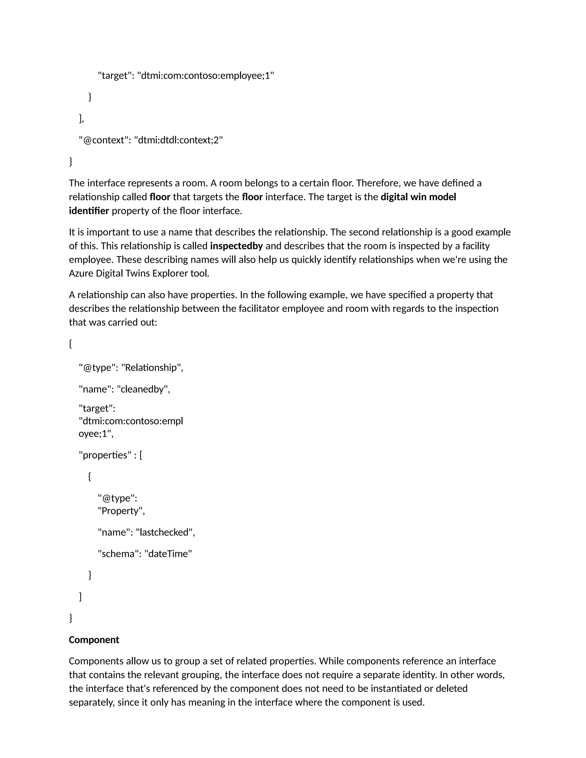 "target": "dtmi:com:contoso:employee;1"
}
],
"@context": "dtmi:dtdl:context;2"
}
The interface represents a room. A room belongs to a certain floor. Therefore, we have defined a
relationship called floor that targets the floor interface. The target is the digital win model
identifier property of the floor interface.
It is important to use a name that describes the relationship. The second relationship is a good example
of this. This relationship is called inspectedby and describes that the room is inspected by a facility
employee. These describing names will also help us quickly identify relationships when we're using the
Azure Digital Twins Explorer tool.
A relationship can also have properties. In the following example, we have specified a property that
describes the relationship between the facilitator employee and room with regards to the inspection
that was carried out:
{
"@type": "Relationship",
"name": "cleanedby",
"target":
"dtmi:com:contoso:empl
oyee;1",
"properties" : [
{
"@type":
"Property",
"name": "lastchecked",
"schema": "dateTime"
}
]
}
Component
Components allow us to group a set of related properties. While components reference an interface
that contains the relevant grouping, the interface does not require a separate identity. In other words,
the interface that's referenced by the component does not need to be instantiated or deleted
separately, since it only has meaning in the interface where the component is used.
 