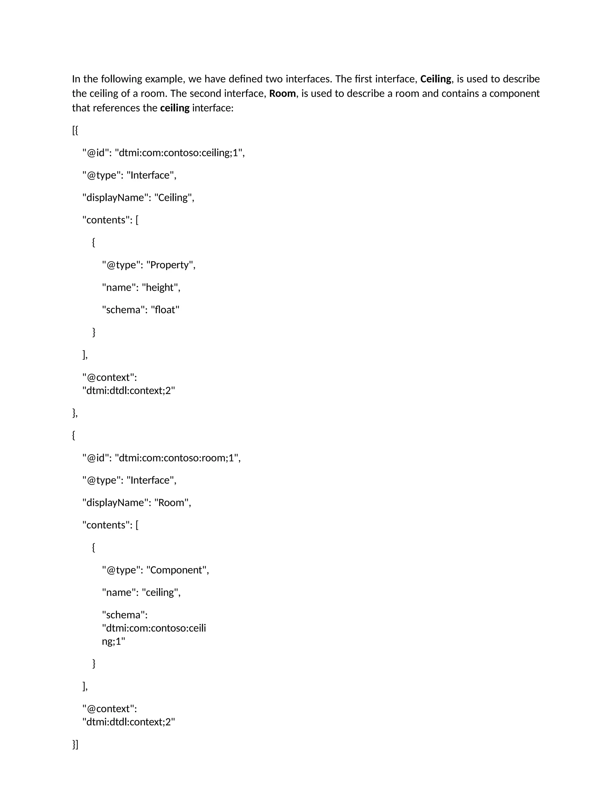 In the following example, we have defined two interfaces. The first interface, Ceiling, is used to describe
the ceiling of a room. The second interface, Room, is used to describe a room and contains a component
that references the ceiling interface:
[{
"@id": "dtmi:com:contoso:ceiling;1",
"@type": "Interface",
"displayName": "Ceiling",
"contents": [
{
"@type": "Property",
"name": "height",
"schema": "float"
}
],
"@context":
"dtmi:dtdl:context;2"
},
{
"@id": "dtmi:com:contoso:room;1",
"@type": "Interface",
"displayName": "Room",
"contents": [
{
"@type": "Component",
"name": "ceiling",
"schema":
"dtmi:com:contoso:ceili
ng;1"
}
],
"@context":
"dtmi:dtdl:context;2"
}]
 