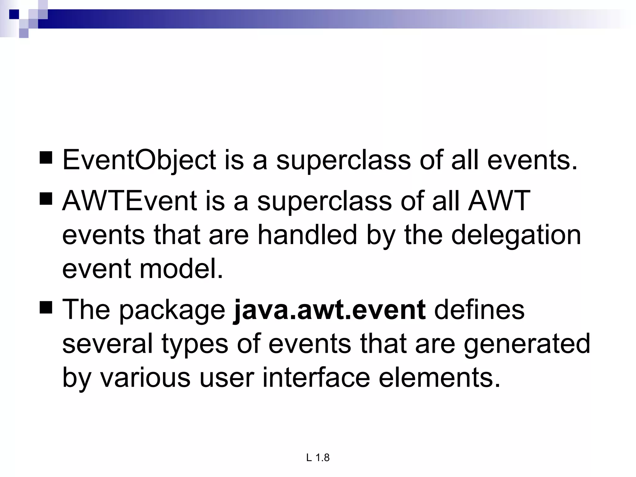 EventObject is a superclass of all events. AWTEvent is a superclass of all AWT events that are handled by the delegation event model. The package  java.awt.event  defines several types of events that are generated by various user interface elements.  