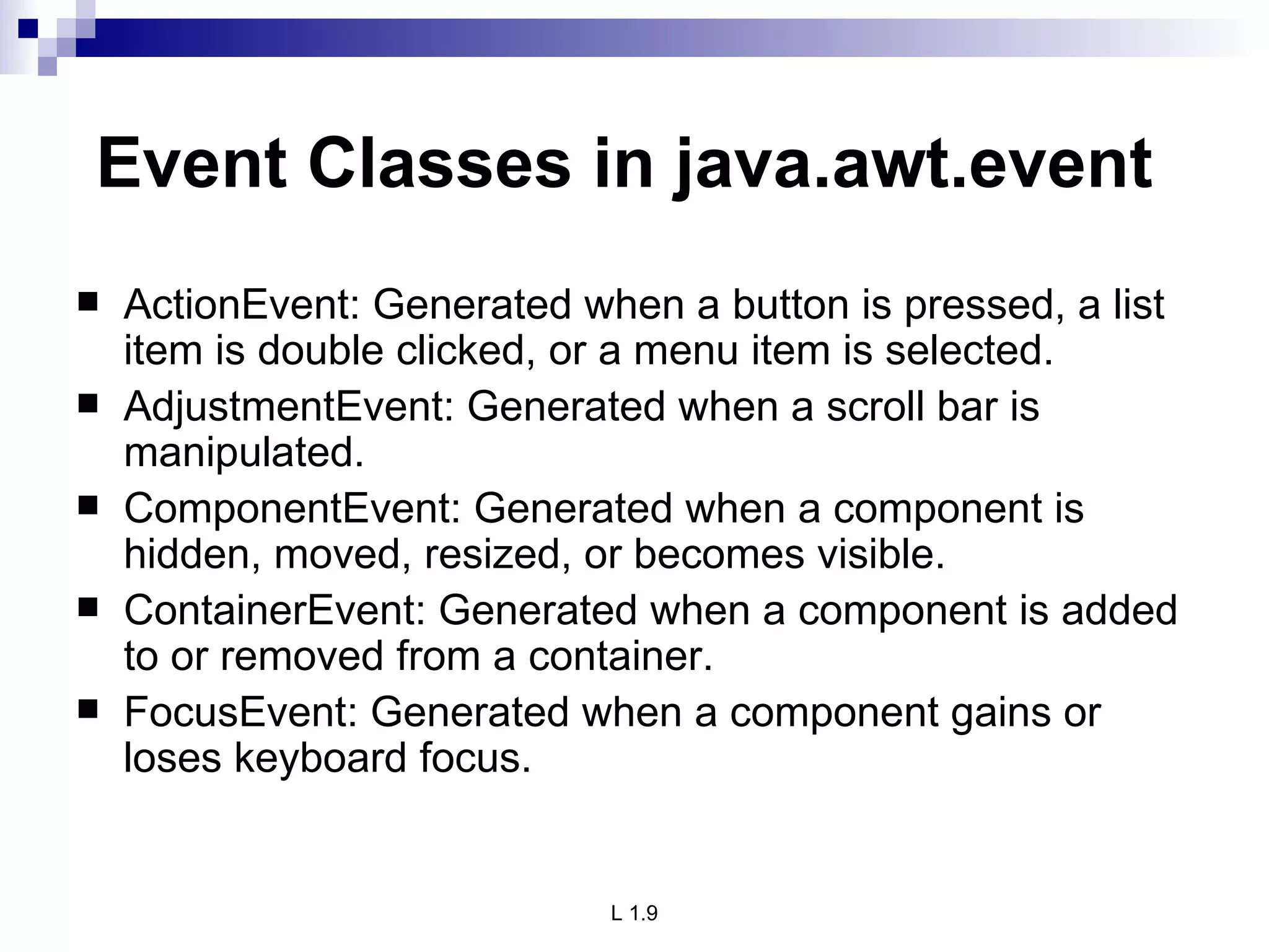 Event Classes in java.awt.event ActionEvent: Generated when a button is pressed, a list item is double clicked, or a menu item is selected. AdjustmentEvent: Generated when a scroll bar is manipulated. ComponentEvent: Generated when a component is hidden, moved, resized, or becomes visible. ContainerEvent: Generated when a component is added to or removed from a container. FocusEvent: Generated when a component gains or loses keyboard focus. 
