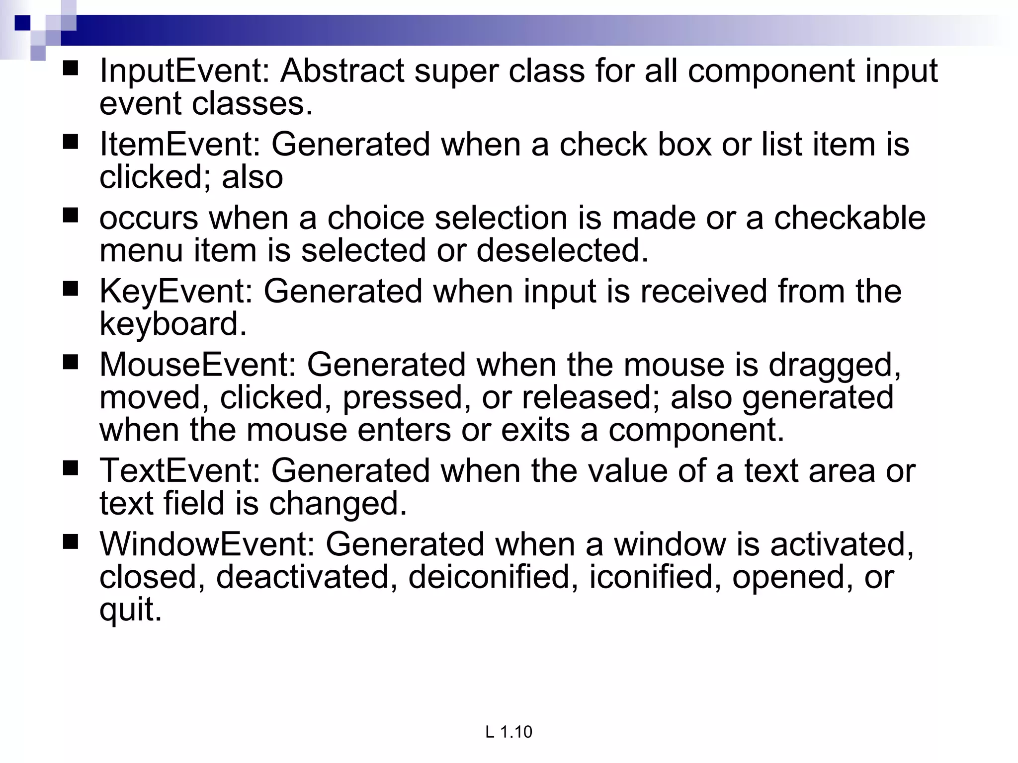 InputEvent: Abstract super class for all component input event classes. ItemEvent: Generated when a check box or list item is clicked; also occurs when a choice selection is made or a checkable menu item is selected or deselected. KeyEvent: Generated when input is received from the keyboard. MouseEvent: Generated when the mouse is dragged, moved, clicked, pressed, or released; also generated when the mouse enters or exits a component. TextEvent: Generated when the value of a text area or text field is changed. WindowEvent: Generated when a window is activated, closed, deactivated, deiconified, iconified, opened, or quit. 